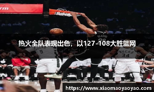 热火全队表现出色，以127-108大胜篮网