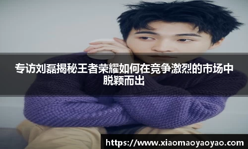 专访刘磊揭秘王者荣耀如何在竞争激烈的市场中脱颖而出