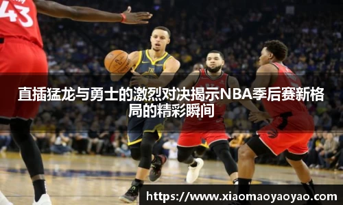 直插猛龙与勇士的激烈对决揭示NBA季后赛新格局的精彩瞬间
