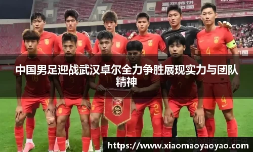 中国男足迎战武汉卓尔全力争胜展现实力与团队精神