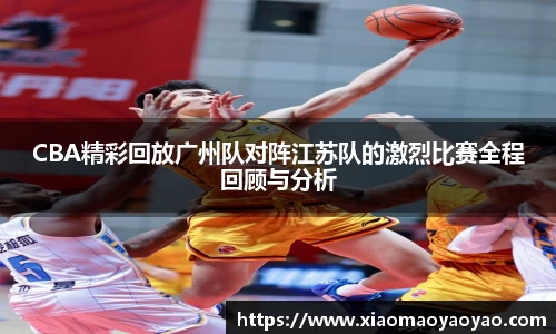 CBA精彩回放广州队对阵江苏队的激烈比赛全程回顾与分析