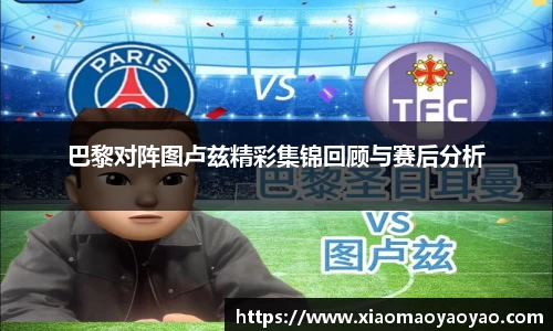 巴黎对阵图卢兹精彩集锦回顾与赛后分析