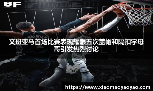 文班亚马首场比赛表现耀眼五次盖帽和隔扣字母哥引发热烈讨论